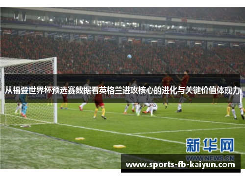 从福登世界杯预选赛数据看英格兰进攻核心的进化与关键价值体现力