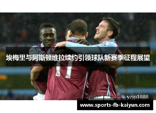 埃梅里与阿斯顿维拉续约引领球队新赛季征程展望 埃梅里与阿斯顿维拉续约引领球队新赛季征程展望